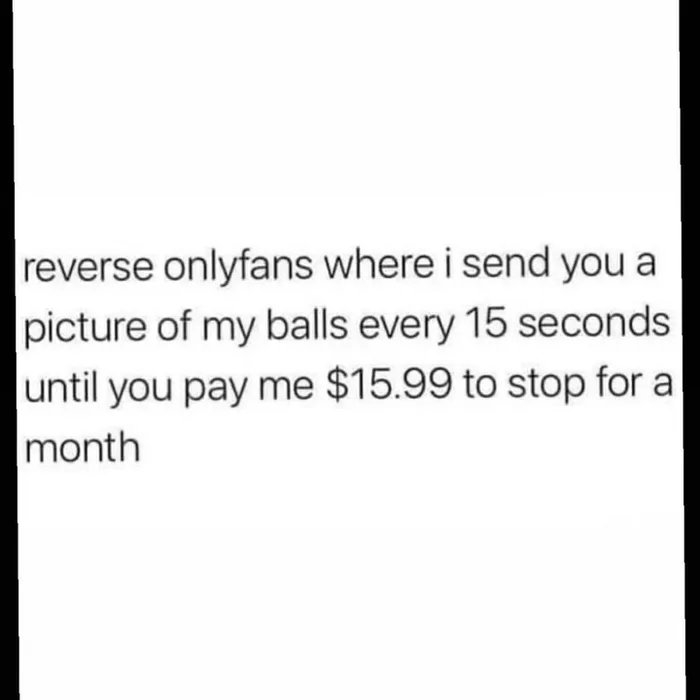 reverse onlyfans where i send you a
picture of my balls every 15 seconds
until you pay me $15.99 to stop for a
month
