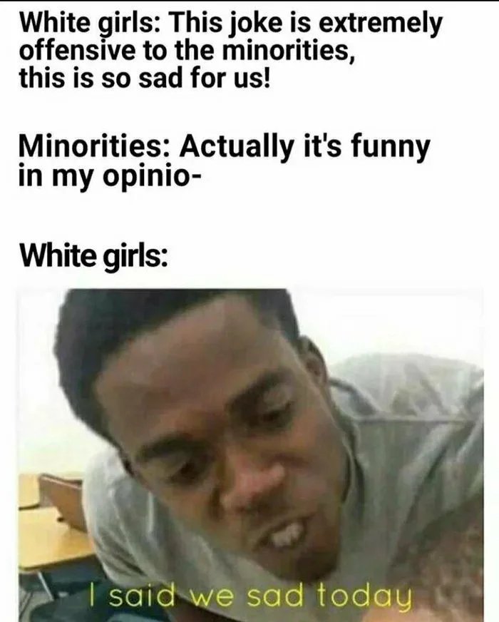 White girls: This joke is extremely
offensive to the minorities,
this is so sad for us!
Minorities: Actually it's funny
in my opinio-
White girls:
I said we sad today
