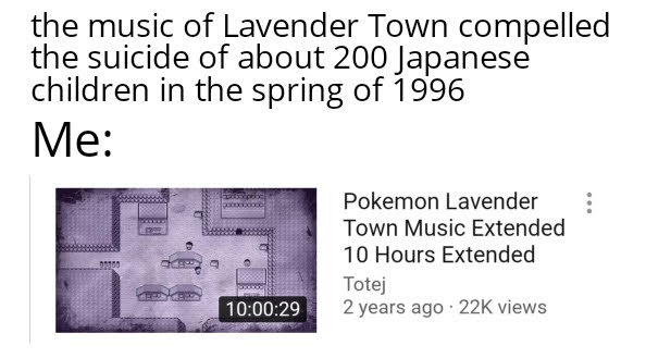 the music of Lavender Town compelled
the suicide of about 200 Japanese
children in the spring of 1996
Me:
Pokemon Lavender
Town Music Extended
10 Hours Extended
Totej
2 years ago · 22K views
10:00:29
