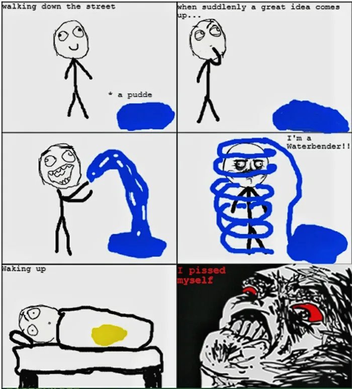 walking down the street
when suddlenly a great idea comes
up...
a pudde
I'm a
Waterbender!!
Naking up
I pissed
myself
