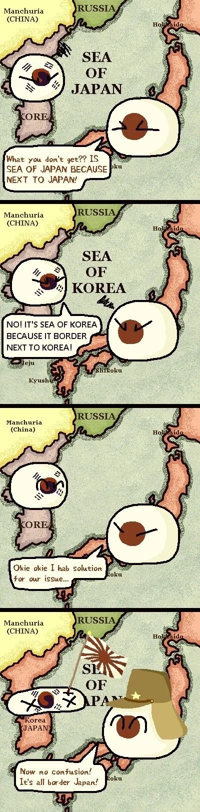 Manchuria
RUSSIA
(CHINA)
Hol
SEA
OF
JAPAN
KORE
What you don't get?? IS
SEA OF JAPAN BECAUSE Pku
NEXT TO JAPAN!
Manchuria
RUSSIA
(CHINA)
Holkaida
SEA
OF
KOREA
NO! IT'S SEA OF KOREA
BECAUSE IT BORDER
NEXT TO KOREA!
Teju
TShikoku
Kyushi,
RUSSIA
Manchuria
(China)
Но
COREA
Okie okie I hab solution
foku
for our issue...
RUSSIA
Manchuria
(CHINA)
Holaido
SI
OF
Korea
JAPAN
Now no confusion!
It's all border Japan!
koku
