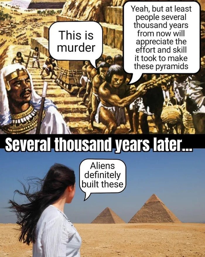 Yeah, but at least
people several
thousand years
from now will
appreciate the
effort and skill
it took to make
these pyramids
This is
murder
Several thousand years later.
Aliens
definitely
built these
