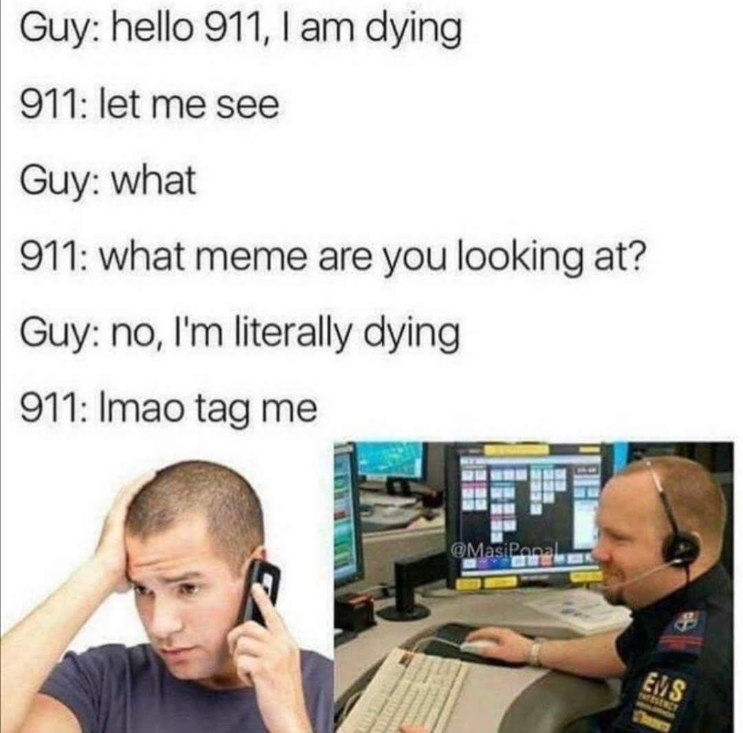 Guy: hello 911, I am dying
911: let me see
Guy: what
911: what meme are you looking at?
Guy: no, I'm literally dying
911: Imao tag me
@MasiPanal
EMS
Thaan
