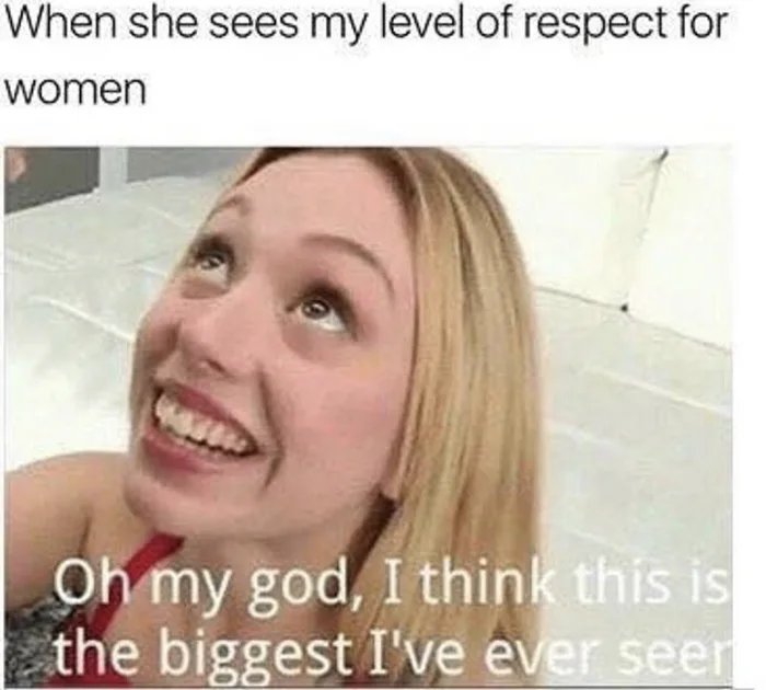 When she sees my level of respect for
women
Oh my god, I think this is
| the biggest I've ever seer
