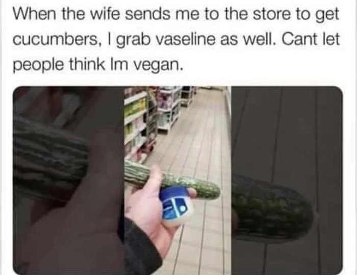 When the wife sends me to the store to get
cucumbers, I grab vaseline as well. Cant let
people think Im vegan.
