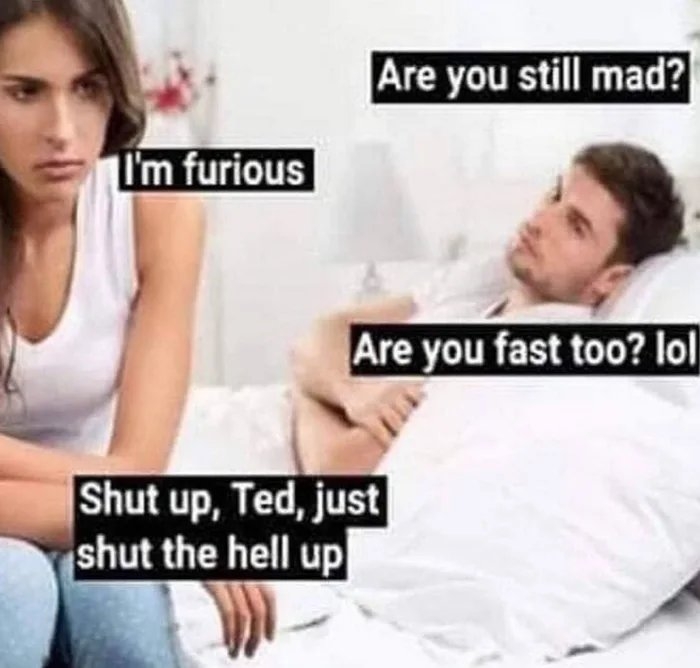Are you still mad?
T'm furious
Are you fast too? lol
Shut up, Ted, just
shut the hell up

