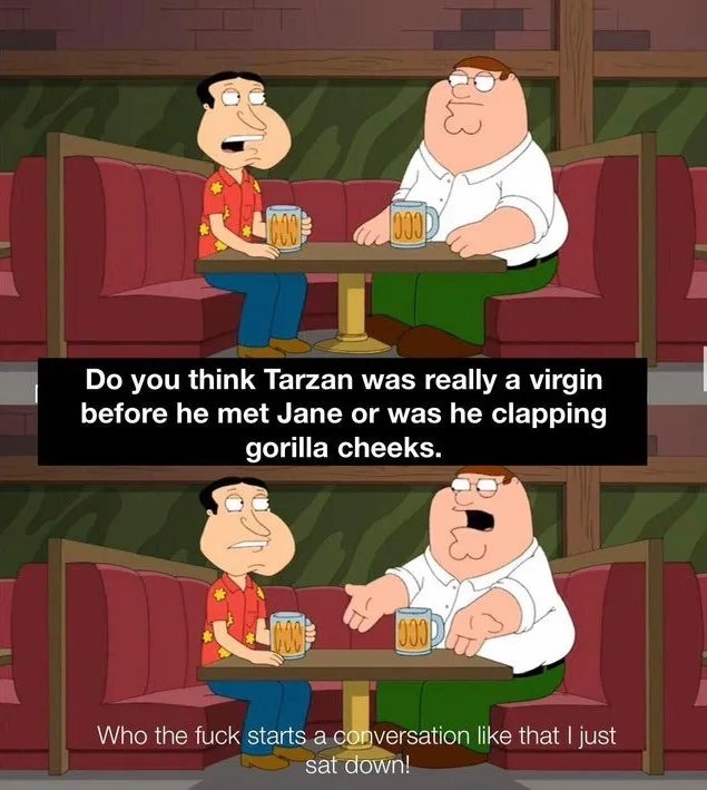 Do you think Tarzan was really a virgin
before he met Jane or was he clapping
gorilla cheeks.
Who the fuck starts a conversation like that I just
sat down!
BL3
