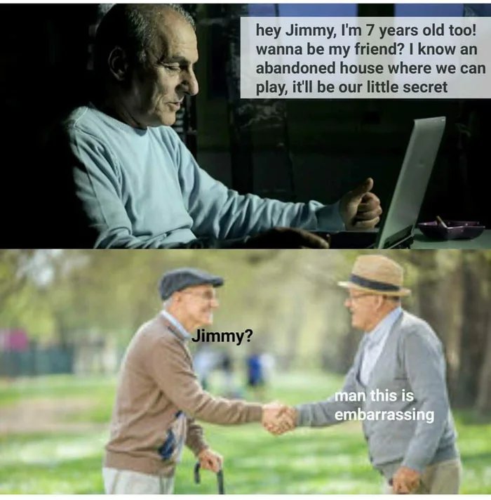 hey Jimmy, I'm 7 years old too!
wanna be my friend? I know an
abandoned house where we can
play, it'll be our little secret
Jimmy?
man this is
embarrassing
