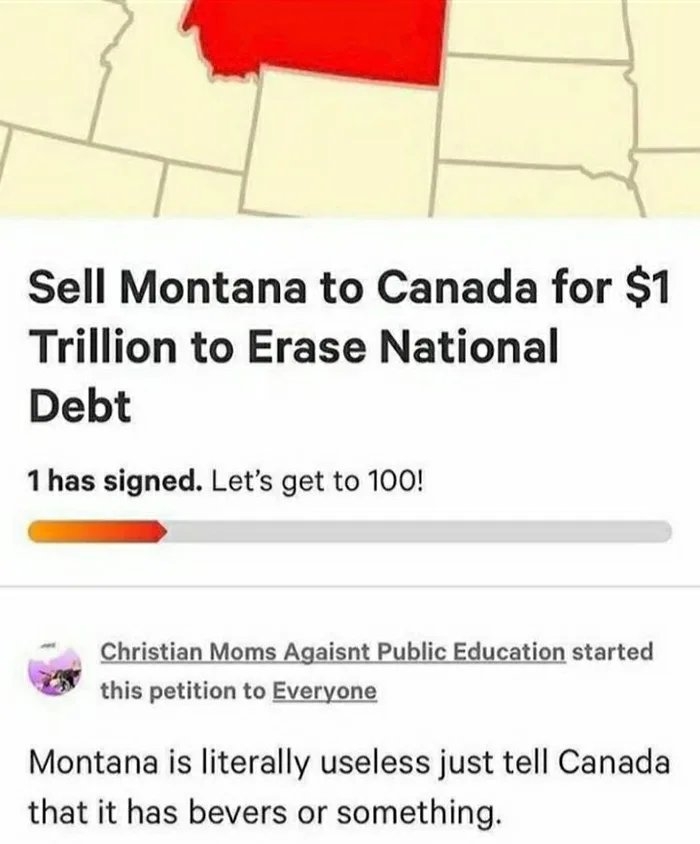 Sell Montana to Canada for $1
Trillion to Erase National
Debt
1 has signed. Let's get to 100!
Christian Moms Agaisnt Public Education started
this petition to Everyone
Montana is literally useless just tell Canada
that it has bevers or something.
