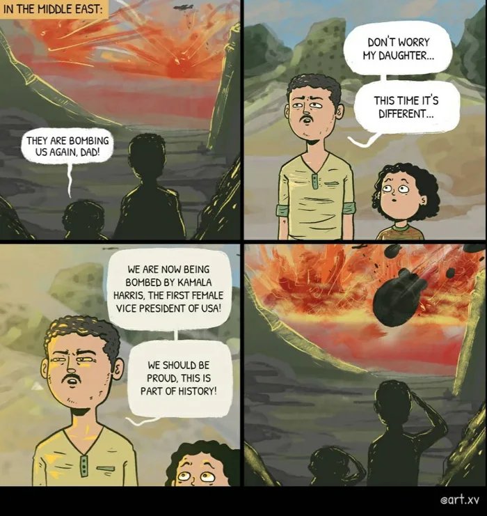 IN THE MIDDLE EAST:
DON'T WORRY
MY DAUGHTER.
THIS TIME IT'S
DIFFERENT.
THEY ARE BOMBING
US AGAIN, DAD!
WE ARE NOW BEING
ВОМBED BY KAMALA
HARRIS, THE FIRST FEMALE
VICE PRESIDENT OF USA!
WE SHOULD BE
PROUD, THIS IS
PART OF HISTORY!
eart.xv
