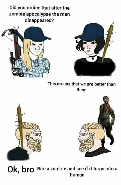 Did you notice that after the
zombie apocalypse the men
disappeared?
This means that we are better than
them
Ok,
, bro Bite a zombie and see if it turns into a
human
