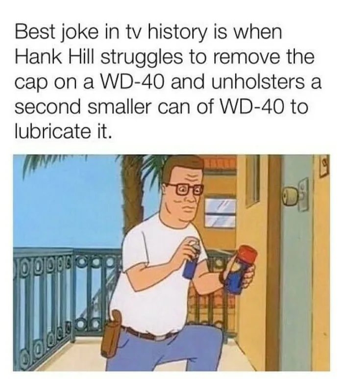 Best joke in tv history is when
Hank Hill struggles to remove the
cap on a WD-40 and unholsters a
second smaller can of WD-40 to
lubricate it.
lodds
