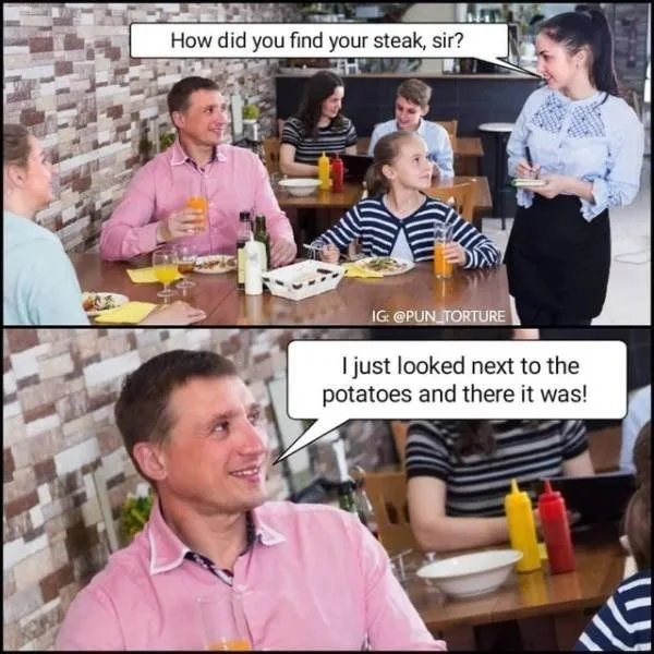 How did you find your steak, sir?
IG @PUN TORTURE
I just looked next to the
potatoes and there it was!
