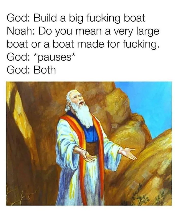 God: Build a big fucking boat
Noah: Do you mean a very large
boat or a boat made for fucking.
God: *pauses*
God: Both
