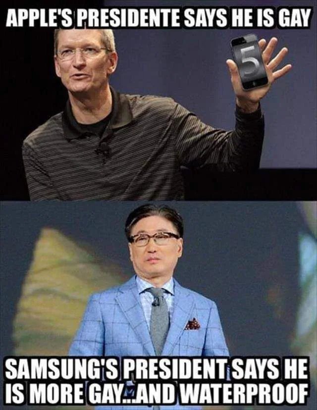 APPLE'S PRESIDENTE SAYS HE IS GAY
SAMSUNG'S PRESIDENT SAYS HE
IS MORE GAY.AND WATERPROOF
