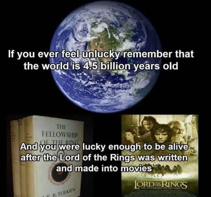 If you ever feel unlucky remember that
the world is 4.5 billion years old
THE
FELLOWSHIP
OE THE RING
And you were lucky enough to be alive
after the Lord of the Rings was written
and made into movies
JORD RINGS
THE FELLOWSHIF OF THENING
R R.TOLKIEN
