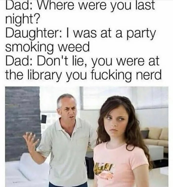 Dad: Where were you last
night?
Daughter: I was at a party
smoking weed
Dad: Don't lie, you were at
the library you fucking nerd
