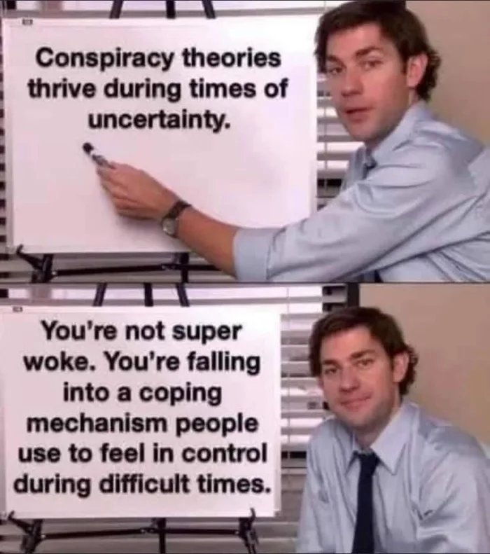 Conspiracy theories
thrive during times of
uncertainty.
You're not super
woke. You're falling
into a coping
mechanism people
use to feel in control
during difficult times.
