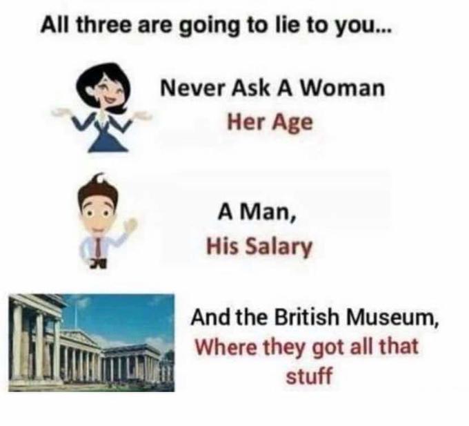 All three are going to lie to you.
Never Ask A Woman
Her Age
A Man,
His Salary
And the British Museum,
Where they got all that
stuff
