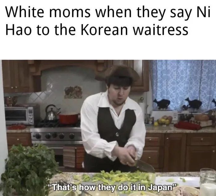 White moms when they say Ni
Hao to the Korean waitress

