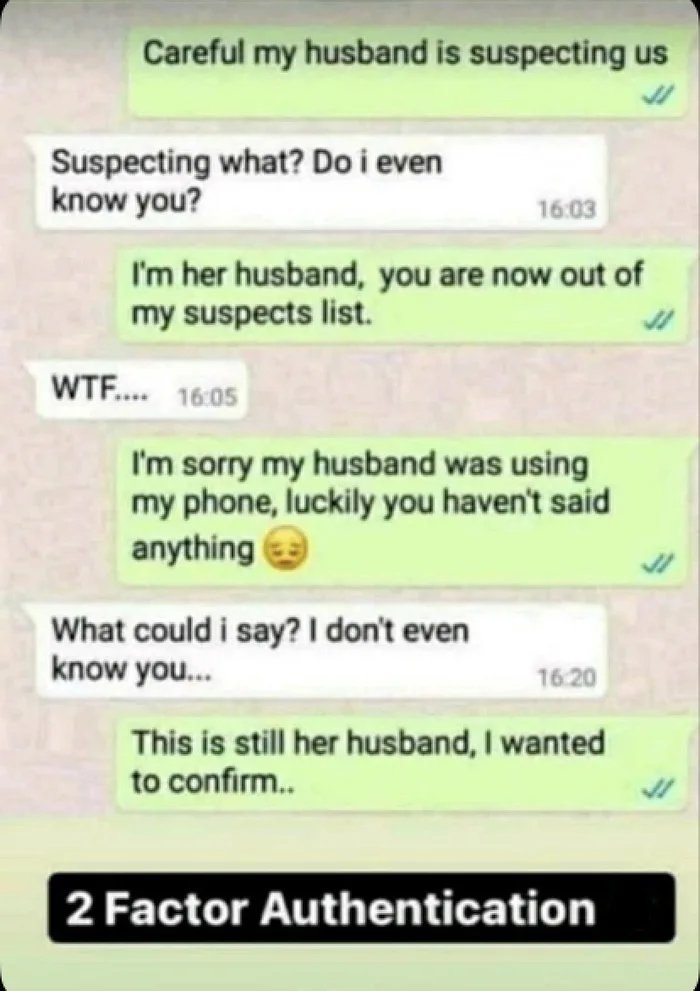 Careful my husband is suspecting us
Suspecting what? Do i even
know you?
16:03
I'm her husband, you are now out of
my suspects list.
WTF. 16:05
I'm sorry my husband was using
my phone, luckily you haven't said
anything
What could i say? I don't even
know you.
16.20
This is still her husband, I wanted
to confirm..
2 Factor Authentication
