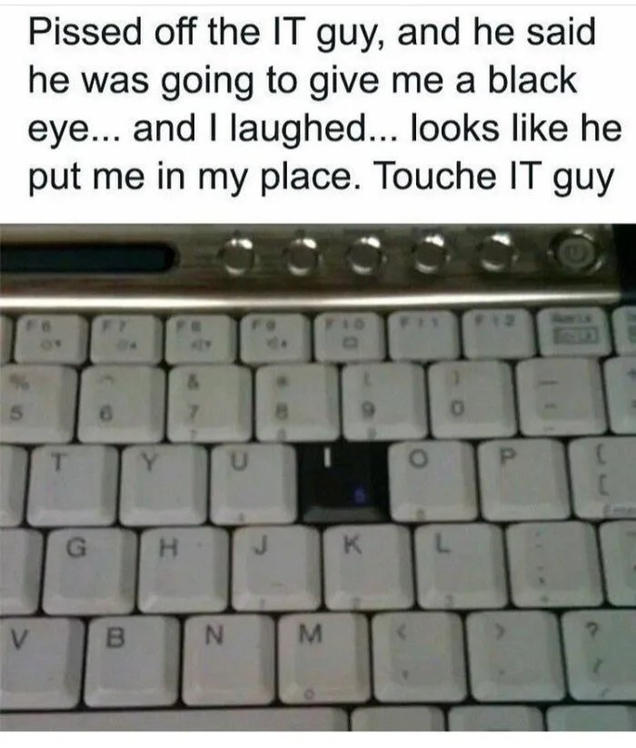 Pissed off the IT guy, and he said
he was going to give me a black
eye... and I laughed... looks like he
put me in my place. Touche IT guy
F12
6)
T.
Y.
H.
K.
V.
P.
IN
