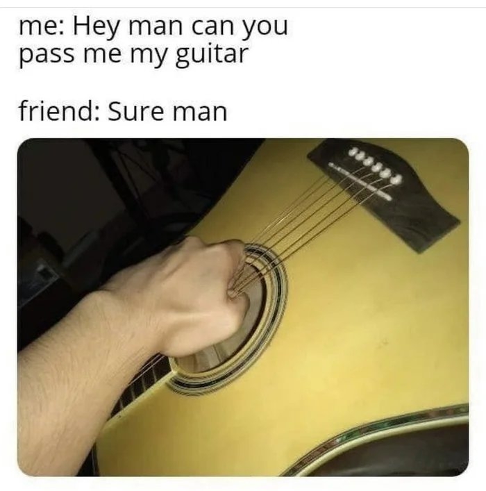 me: Hey man can you
pass me my guitar
friend: Sure man
