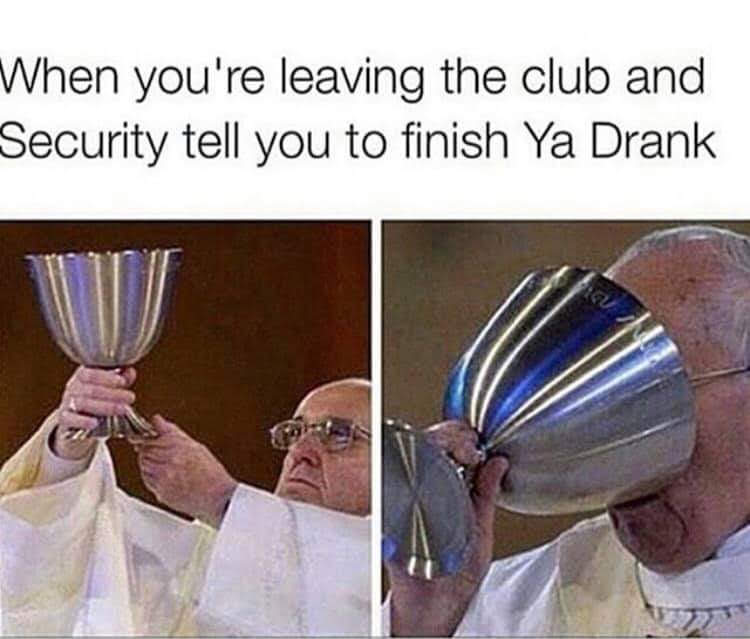 When you're leaving the club and
Security tell you to finish Ya Drank
