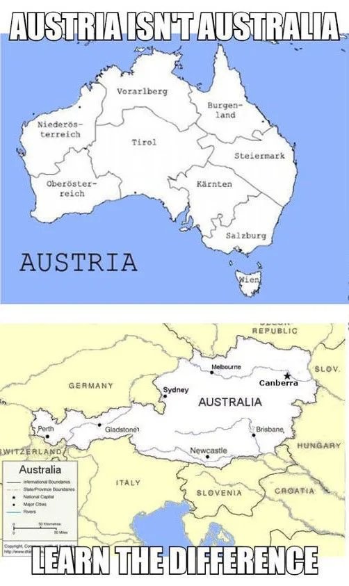 AUSTRIA ISN'TAUSTRALIA
Vorarlberg
Burgen-
land
Niederös-
terreich
Tirol
Steiermark
Oberöster-
Kärnten
reich
Salzburg
AUSTRIA
Wien
REPUBLIC
Melbourne
SLOV.
Canberra
GERMANY
Sydney
AUSTRALIA
Perth
Gladstone
Brisbane,
HUNGARY
WITZERLAND
Newcastle
Australia
-Inemationa oudann
Slate Provnon boundaes
Natonal Capta
ITALY
SLOVENIA
CROATIA
Maor Cites
Rers
Copynght Con
hPwww.d
LEARN THE DIFFERENCE
