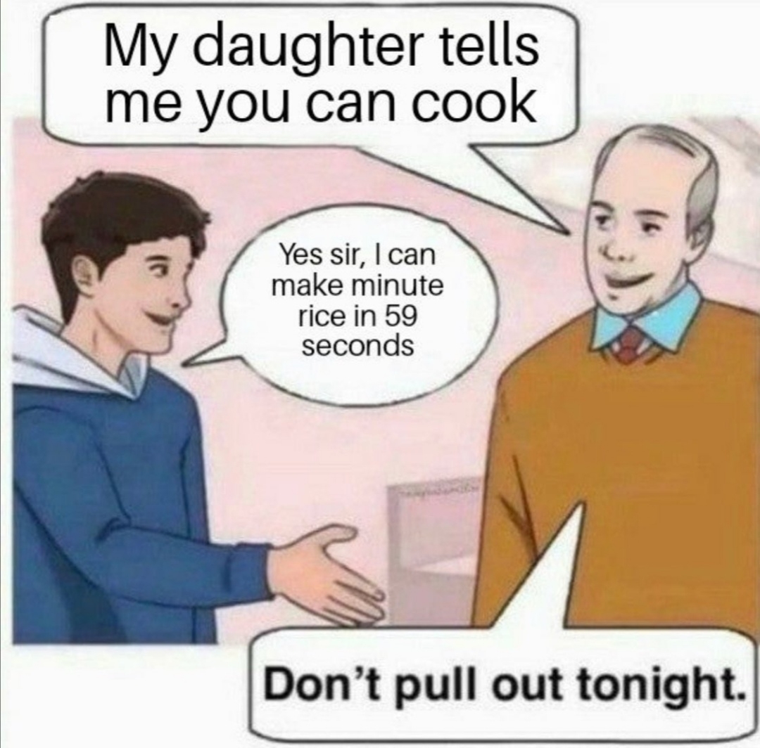 My daughter tells
me you can cook
Yes sir, I can
make minute
rice in 59
seconds
Don't pull out tonight.
