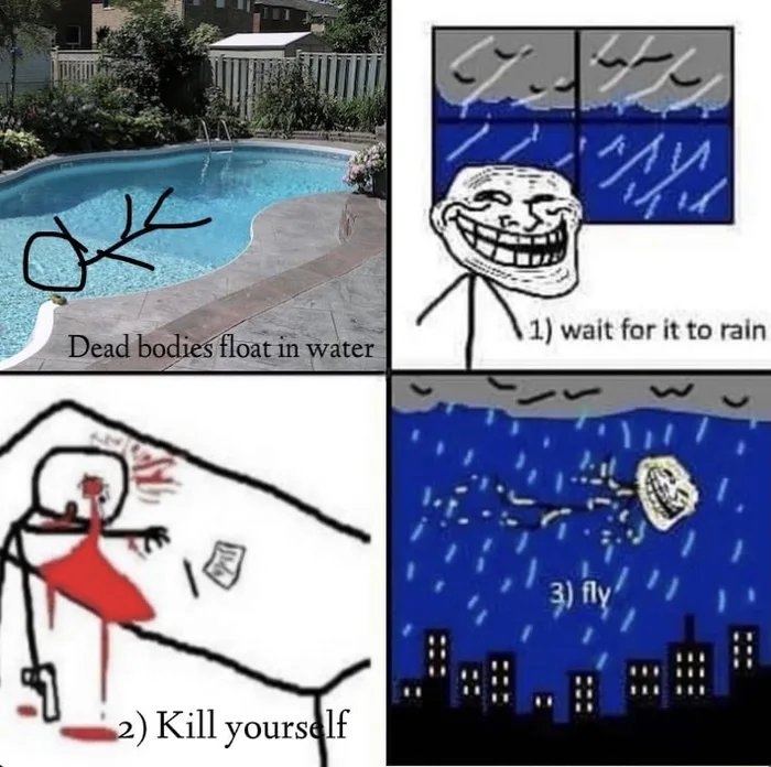 1) wait for it to rain
Dead bodies float in water
3) fly
2) Kill yourself
