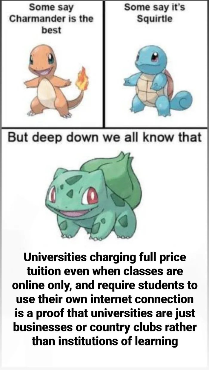Some say
Charmander is the
Some say it's
Squirtle
best
But deep down we all know that
Universities charging full price
tuition even when classes are
online only, and require students to
use their own internet connection
is a proof that universities are just
businesses or country clubs rather
than institutions of learning
