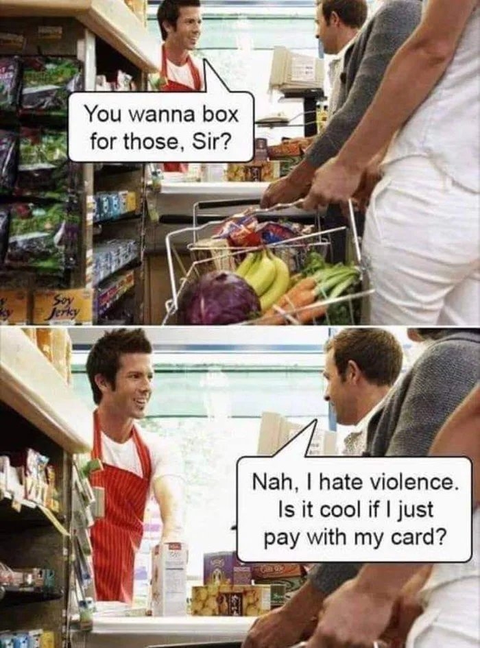You wanna box
for those, Sir?
Soy
Jerky
Nah, I hate violence.
Is it cool if I just
pay with my card?
