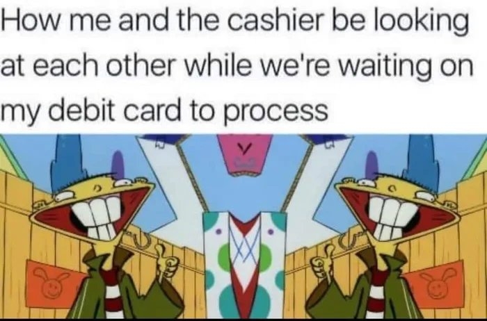 How me and the cashier be looking
at each other while we're waiting on
my debit card to process
