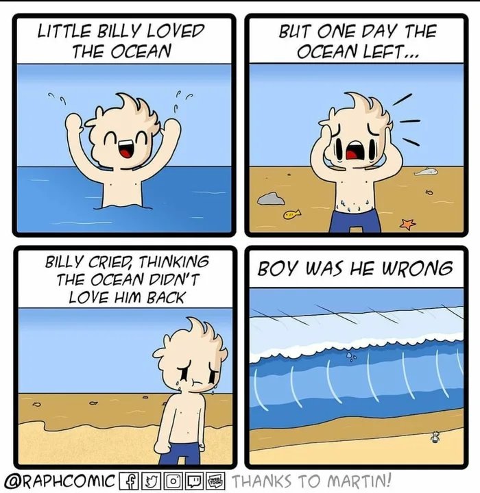 LITTLE BILLY LOVED
THE OCEAN
BUT ONE DAY THE
OCEAN LEFT...
BILLY CRIED, THINKING
THE OCEAN DIDN'T
LOVE HIM BACK
BOY WAS HE WRONG
@RAPHCOMICFJODO THANKS TO MARTIN!
